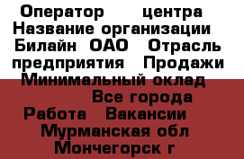 Оператор Call-центра › Название организации ­ Билайн, ОАО › Отрасль предприятия ­ Продажи › Минимальный оклад ­ 15 000 - Все города Работа » Вакансии   . Мурманская обл.,Мончегорск г.